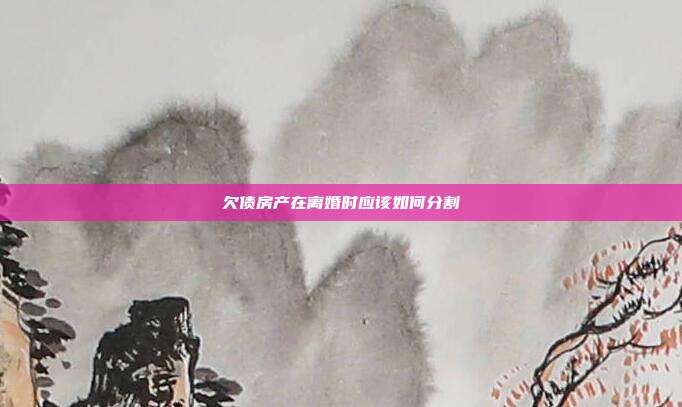 欠債房產在離婚時應該如何分割