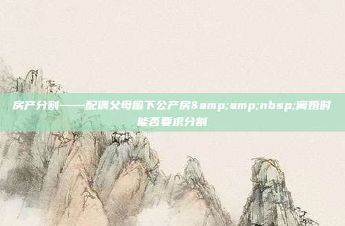 房產分割——配偶父母留下公產房&amp;nbsp;離婚時能否要求分割