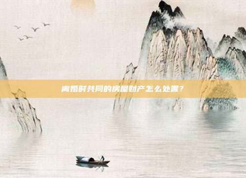 離婚時共同的房屋財產怎么處置？