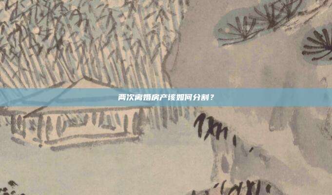 兩次離婚房產該如何分割?