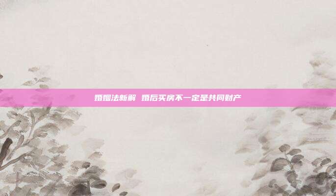 婚姻法新解 婚后買房不一定是共同財產(chǎn)
