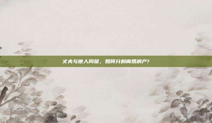 丈夫與他人同居，如何分割離婚房產(chǎn)?