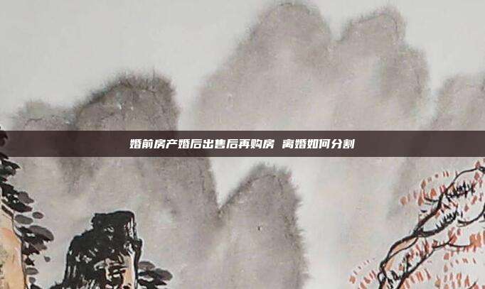 婚前房產婚后出售后再購房 離婚如何分割