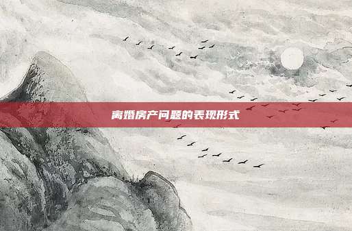 離婚房產問題的表現形式