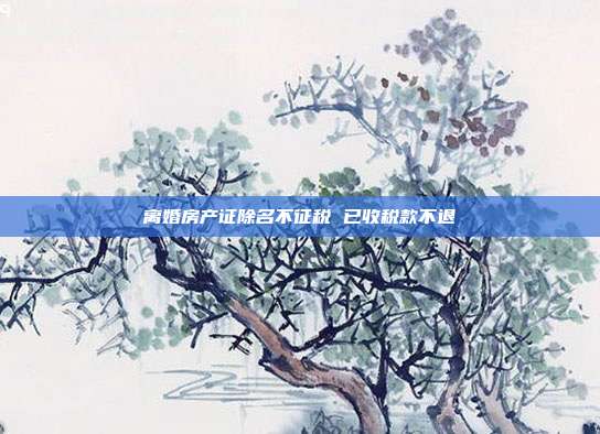 離婚房產(chǎn)證除名不征稅 已收稅款不退