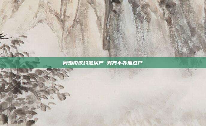 離婚協(xié)議約定房產(chǎn) 男方不辦理過戶
