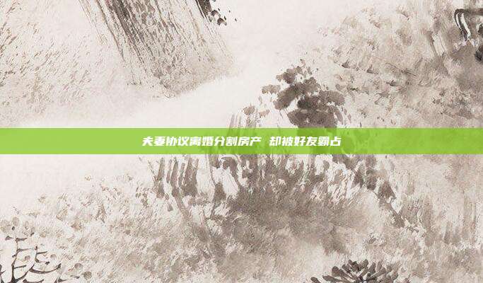 夫妻協(xié)議離婚分割房產(chǎn) 卻被好友霸占