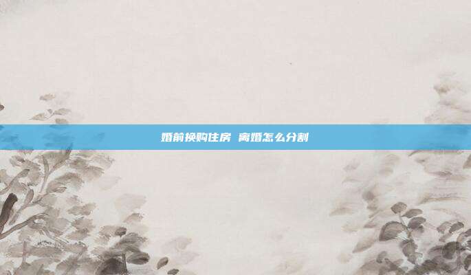 婚前換購(gòu)住房 離婚怎么分割