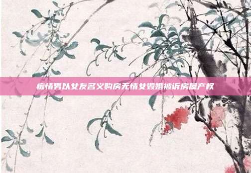 癡情男以女友名義購房無情女毀婚被訴房屋產權