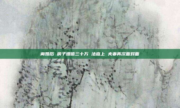 離婚后 房子增值三十萬 法庭上 夫妻再次面對面