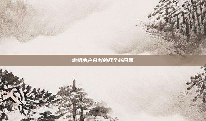 離婚房產(chǎn)分割的幾個新問題