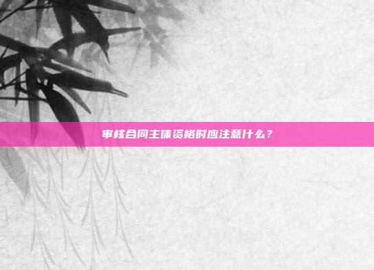 審核合同主體資格時(shí)應(yīng)注意什么?
