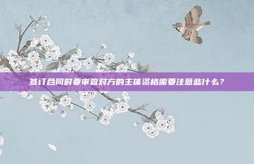 簽訂合同時要審查對方的主體資格需要注意些什么？