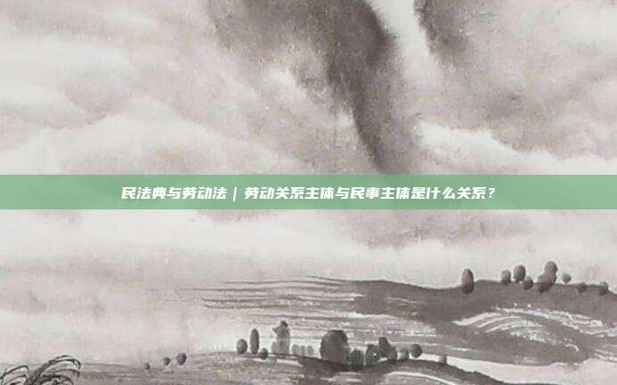 民法典與勞動法｜勞動關系主體與民事主體是什么關系？