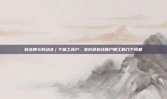 民法典與勞動法｜個體工商戶、農村承包經營戶用工的幾個問題