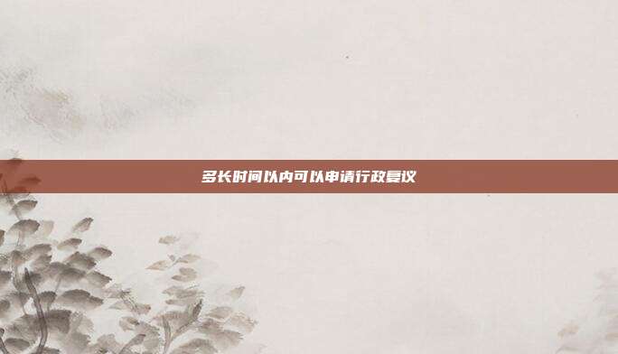 多長(zhǎng)時(shí)間以內(nèi)可以申請(qǐng)行政復(fù)議