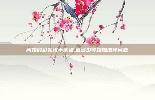 離婚時彩禮該不該退,退多少等婚姻法律問題