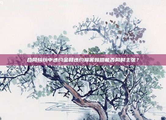 合同糾紛中違約金和違約損害賠償能否同時主張？
