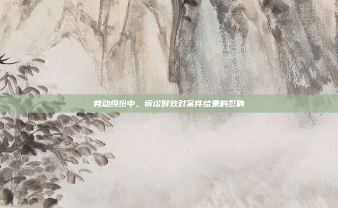 勞動糾紛中，訴訟時效對案件結(jié)果的影響
