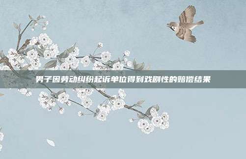 男子因勞動糾紛起訴單位得到戲劇性的賠償結果