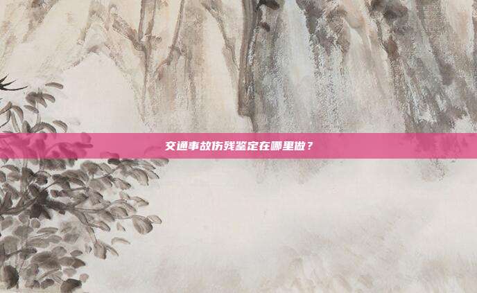 交通事故傷殘鑒定在哪里做?