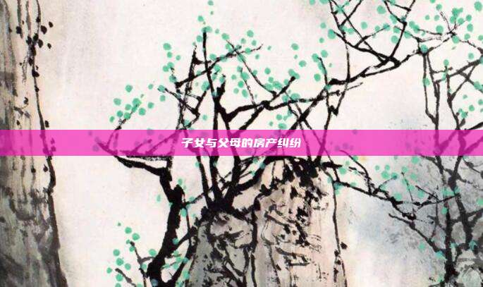 子女與父母的房產(chǎn)糾紛