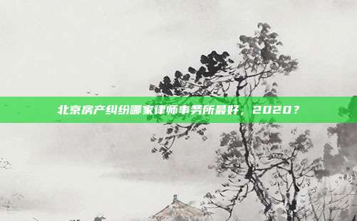 北京房產(chǎn)糾紛哪家律師事務(wù)所最好，2020？