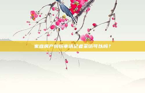 家庭房產糾紛審請記者采訪可以嗎？