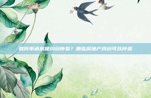 如何申請房屋糾紛仲裁？哪些房地產糾紛可以仲裁