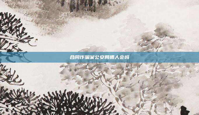 合同詐騙案公安局抓人會嗎