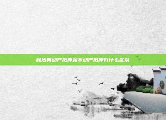民法典動產(chǎn)抵押和不動產(chǎn)抵押有什么區(qū)別