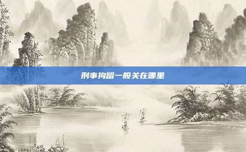 刑事拘留一般關在哪里
