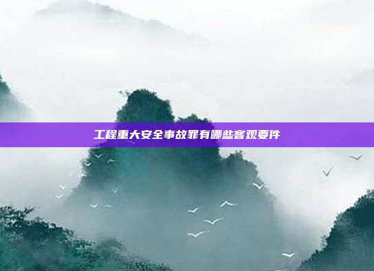 工程重大安全事故罪有哪些客觀要件