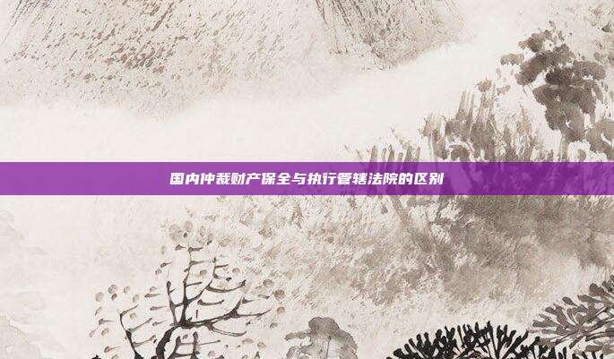 國(guó)內(nèi)仲裁財(cái)產(chǎn)保全與執(zhí)行管轄法院的區(qū)別