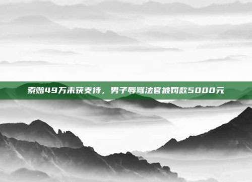 索賠49萬(wàn)未獲支持,男子辱罵法官被罰款5000元