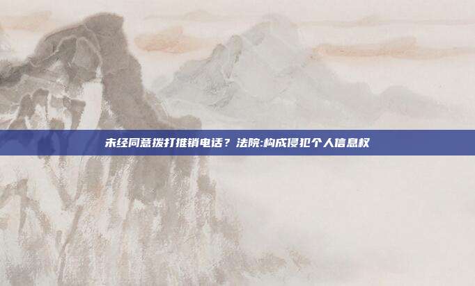 未經同意撥打推銷電話?法院:構成侵犯個人信息權