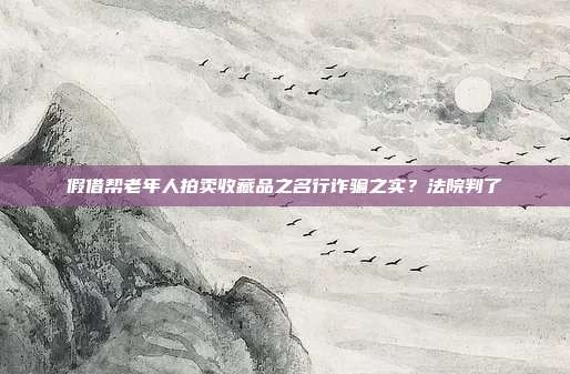 假借幫老年人拍賣收藏品之名行詐騙之實?法院判了
