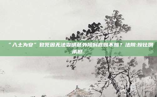 “入土為安”致死因無法查明意外險到底賠不賠？法院:按比例承擔..