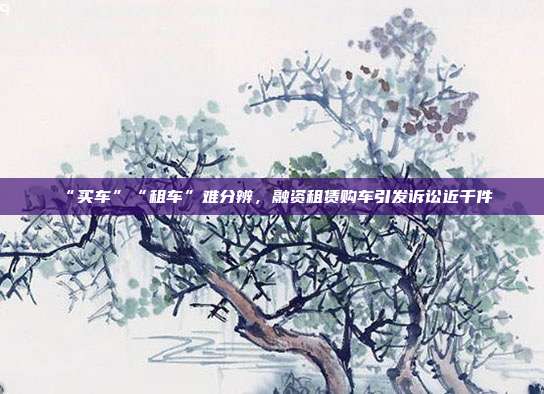 “買車”“租車”難分辨,融資租賃購車引發(fā)訴訟近千件
