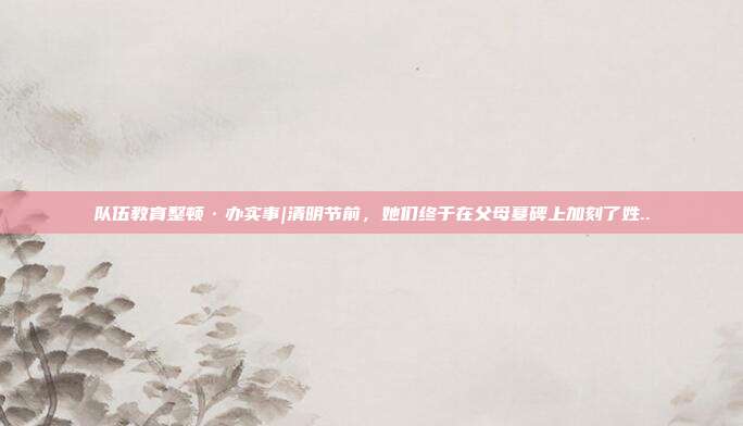 隊(duì)伍教育整頓·辦實(shí)事|清明節(jié)前,她們終于在父母墓碑上加刻了姓..