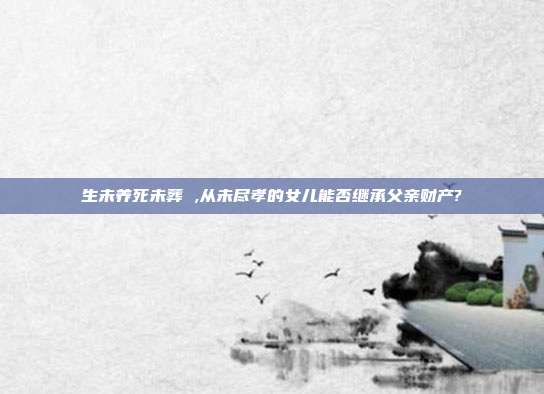 生未養(yǎng)死未葬 ,從未盡孝的女兒能否繼承父親財(cái)產(chǎn)?