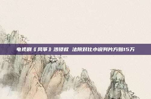 電視劇《風箏》涉侵權 法院對比小說判片方賠15萬