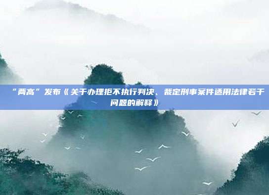 “兩高”發(fā)布《關(guān)于辦理拒不執(zhí)行判決、裁定刑事案件適用法律若干問題的解釋》