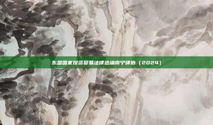 東盟國家投資貿易法律選編南寧律協(2024)