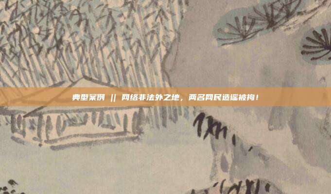 典型案例 || 網絡非法外之地，兩名網民造謠被拘！